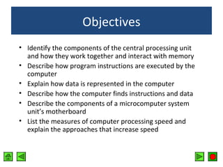 Objectives
• Identify the components of the central processing unit
and how they work together and interact with memory
• Describe how program instructions are executed by the
computer
• Explain how data is represented in the computer
• Describe how the computer finds instructions and data
• Describe the components of a microcomputer system
unit’s motherboard
• List the measures of computer processing speed and
explain the approaches that increase speed

 