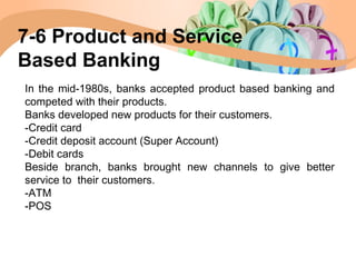 In the mid-1980s, banks accepted product based banking and
competed with their products.
Banks developed new products for their customers.
-Credit card
-Credit deposit account (Super Account)
-Debit cards
Beside branch, banks brought new channels to give better
service to their customers.
-ATM
-POS
7-6 Product and Service
Based Banking
 