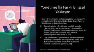 Yönetime İki Farklı Bilişsel
Yaklaşım
• Kase vd, yöneticilerin makro düzeyde iki ana kategoriye
ayrılabileceğini öne sürmektedir: Doğu (Doğu Asya) ve
Batı (Avrupa ve Kuzey Amerika).
1) Batılı yöneticiler: Öncüllerden mantıklı sonuçlar
çıkarma süreci olarak tanımlanan ‘tümdengelim
düşünce’ yaklaşımını kullanarak yönetim sorunları ile
ilgilenir. Bu şekilde, sonuçlar veya sonuçlar
varsayıldığından elde edilir '(s. 51).
2) Doğu yöneticileri: 'genelleme ile başlayan ve belirli
bir sonuçla sona eren' yeni bilgi arama süreci olan
‘tümevarım düşünme' yaklaşımını kullanarak
yönetim sorunları ile ilgilenir (s. 48).
22.05.2019
 