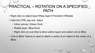 PRACTICAL – ROTATION ON A SPECIFIED
PATH
• Right click on object layerNew layerTransformRotate
• Hold the CTRL key and select
• Inline canvas | Green Duck
• Rotate layer | Blue Duck
• Right click on oval (that is bline outline layer) and select Link to Bline
• ‘Link to Bline’ feature is used to attach a vertex of an object to the vertex of a
Bline.
 