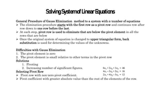SolvingSystemofLinearEquations
General Procedure of Gauss Elimination method to a system with n-number of equations
 The elimination procedure starts with the first row as a pivot row and continues row after
row down to one row before the last.
 At each step, pivot row is used to eliminate that are below the pivot element in all the
rows that are below
 Once the original system of equation is changed to upper triangular form, back
substitution is used for determining the values of the unknowns.
Difficulties with Gauss Elimination
1. The pivot element is zero
2. The pivot element is small relative to other terms in the pivot row
Solutions
1. Pivoting
2. Increasing number of significant figures.
Selecting Pivot Row
 Pivot row with non-zero pivot coefficient.
 Pivot coefficient with greater absolute value than the rest of the elements of the row.
 