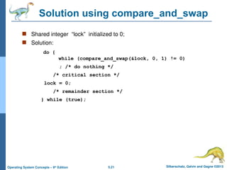 5.21 Silberschatz, Galvin and Gagne ©2013
Operating System Concepts – 9th
Edition
Solution using compare_and_swap
 Shared integer “lock” initialized to 0;
 Solution:
do {
while (compare_and_swap(&lock, 0, 1) != 0)
; /* do nothing */
/* critical section */
lock = 0;
/* remainder section */
} while (true);
 