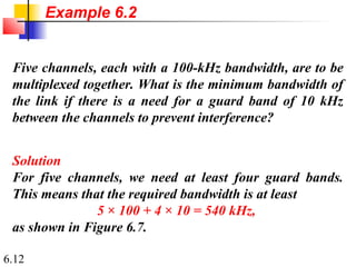6.12
Five channels, each with a 100-kHz bandwidth, are to be
multiplexed together. What is the minimum bandwidth of
the link if there is a need for a guard band of 10 kHz
between the channels to prevent interference?
Solution
For five channels, we need at least four guard bands.
This means that the required bandwidth is at least
5 × 100 + 4 × 10 = 540 kHz,
as shown in Figure 6.7.
Example 6.2
 