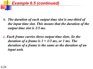 6.26
b. The duration of each output time slot is one-third of
the input time slot. This means that the duration of the
output time slot is 1/3 ms.
c. Each frame carries three output time slots. So the
duration of a frame is 3 × 1/3 ms, or 1 ms. The
duration of a frame is the same as the duration of an
input unit.
Example 6.5 (continued)
 