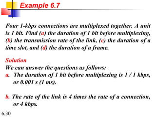 6.30
Four 1-kbps connections are multiplexed together. A unit
is 1 bit. Find (a) the duration of 1 bit before multiplexing,
(b) the transmission rate of the link, (c) the duration of a
time slot, and (d) the duration of a frame.
Solution
We can answer the questions as follows:
a. The duration of 1 bit before multiplexing is 1 / 1 kbps,
or 0.001 s (1 ms).
b. The rate of the link is 4 times the rate of a connection,
or 4 kbps.
Example 6.7
 