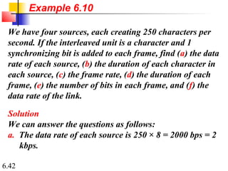 6.42
We have four sources, each creating 250 characters per
second. If the interleaved unit is a character and 1
synchronizing bit is added to each frame, find (a) the data
rate of each source, (b) the duration of each character in
each source, (c) the frame rate, (d) the duration of each
frame, (e) the number of bits in each frame, and (f) the
data rate of the link.
Solution
We can answer the questions as follows:
a. The data rate of each source is 250 × 8 = 2000 bps = 2
kbps.
Example 6.10
 