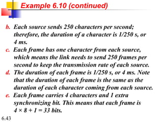 6.43
b. Each source sends 250 characters per second;
therefore, the duration of a character is 1/250 s, or
4 ms.
c. Each frame has one character from each source,
which means the link needs to send 250 frames per
second to keep the transmission rate of each source.
d. The duration of each frame is 1/250 s, or 4 ms. Note
that the duration of each frame is the same as the
duration of each character coming from each source.
e. Each frame carries 4 characters and 1 extra
synchronizing bit. This means that each frame is
4 × 8 + 1 = 33 bits.
Example 6.10 (continued)
 