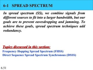6.51
6-1 SPREAD SPECTRUM6-1 SPREAD SPECTRUM
In spread spectrum (SS), we combine signals fromIn spread spectrum (SS), we combine signals from
different sources to fit into a larger bandwidth, but ourdifferent sources to fit into a larger bandwidth, but our
goals are to prevent eavesdropping and jamming. Togoals are to prevent eavesdropping and jamming. To
achieve these goals, spread spectrum techniques addachieve these goals, spread spectrum techniques add
redundancy.redundancy.
Frequency Hopping Spread Spectrum (FHSS)
Direct Sequence Spread Spectrum Synchronous (DSSS)
Topics discussed in this section:Topics discussed in this section:
 
