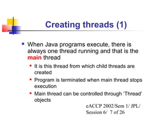 Creating threads (1)

   When Java programs execute, there is
    always one thread running and that is the
    main thread
       It is this thread from which child threads are
        created
       Program is terminated when main thread stops
        execution
       Main thread can be controlled through ‘Thread’
        objects
                                eACCP 2002/Sem 1/ JPL/
                                Session 6/ 7 of 26
 