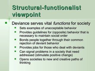 Structural-functionalist
viewpoint


Deviance serves vital functions for society







Sets examples of unacceptable behavior
Provides guidelines for (opposite) behavior that is
necessary to maintain social order
Bonds people together through their common
rejection of deviant behavior
Provides jobs for those who deal with deviants
Can signal problems in a society that need
addressed (stimulate positive change)
Opens societies to new and creative paths of
thinking

 