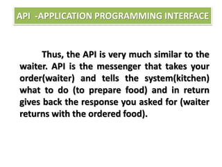 Thus, the API is very much similar to the
waiter. API is the messenger that takes your
order(waiter) and tells the system(kitchen)
what to do (to prepare food) and in return
gives back the response you asked for (waiter
returns with the ordered food).
API -APPLICATION PROGRAMMING INTERFACE
 