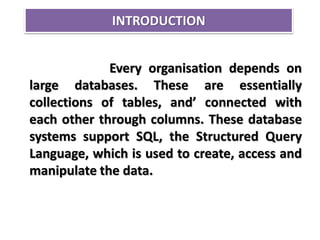 INTRODUCTION
Every organisation depends on
large databases. These are essentially
collections of tables, and’ connected with
each other through columns. These database
systems support SQL, the Structured Query
Language, which is used to create, access and
manipulate the data.
 