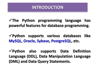 INTRODUCTION
The Python programming language has
powerful features for database programming.
Python supports various databases like
MySQL, Oracle, Sybase, PostgreSQL, etc.
Python also supports Data Definition
Language (DDL), Data Manipulation Language
(DML) and Data Query Statements.
 
