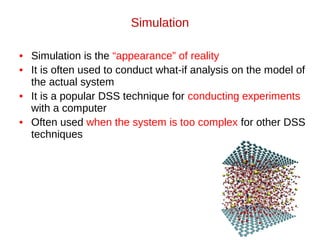 Simulation
• Simulation is the “appearance” of reality
• It is often used to conduct what-if analysis on the model of
the actual system
• It is a popular DSS technique for conducting experiments
with a computer
• Often used when the system is too complex for other DSS
techniques
 
