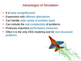 Advantages of Simulation
• It is fairly straightforward
• Experiment with different alternatives
• Can handle wide variety of problem types
• Can include the real complexities of problems
• Produces important performance measures
• Often it is the only DSS modeling tool for non-structured
problems
 