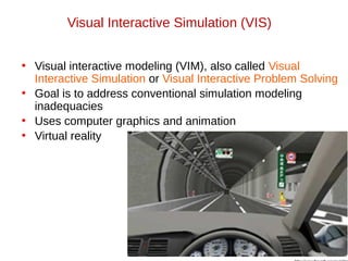 • Visual interactive modeling (VIM), also called Visual
Interactive Simulation or Visual Interactive Problem Solving
• Goal is to address conventional simulation modeling
inadequacies
• Uses computer graphics and animation
• Virtual reality
Visual Interactive Simulation (VIS)
 