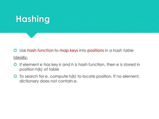 Hashing
 Use hash function to map keys into positions in a hash table
Ideally:
 If element e has key k and h is hash function, then e is stored in
position h(k) of table
 To search for e, compute h(k) to locate position. If no element,
dictionary does not contain e.
 