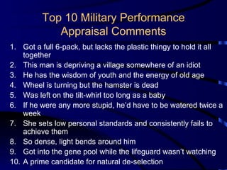 Top 10 Military Performance Appraisal Comments Got a full 6-pack, but lacks the plastic thingy to hold it all together This man is depriving a village somewhere of an idiot He has the wisdom of youth and the energy of old age Wheel is turning but the hamster is dead Was left on the tilt-whirl too long as a baby If he were any more stupid, he’d have to be watered twice a week She sets low personal standards and consistently fails to achieve them So dense, light bends around him Got into the gene pool while the lifeguard wasn’t watching A prime candidate for natural de-selection 