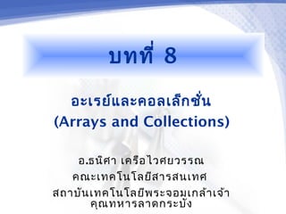 บทที่ 8
  อะเรย์แ ละคอลเล็ก ชั่น
(Arrays and Collections)

    อ.ธนิศ า เครือ ไวศยวรรณ
   คณะเทคโนโลยีส ารสนเทศ
สถาบัน เทคโนโลยีพ ระจอมเกล้า เจ้า
       คุณ ทหารลาดกระบัง
 