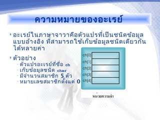 ความหมายของอะเรย์
 อะเรย์ใ นภาษาจาวาคือ ตัว แปรทีเ ป็น ชนิด ข้อ มูล
                                ่
  แบบอ้า งอิง ที่ส ามารถใช้เ ก็บ ข้อ มูล ชนิด เดีย วกัน
  ได้ห ลายค่า
 ตัว อย่า ง
   • ตัว แปรอะเรย์ท ี่ช ื่อ ch
   • เก็บ ข้อ มูล ชนิด char
   • มีจ ำา นวนสมาชิก 5 ตัว
   • หมายเลขสมาชิก ตั้ง แต่      0 ถึง 4
 
