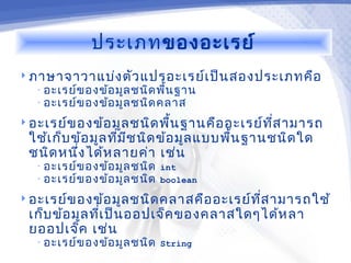 ประเภทของอะเรย์
 ภาษาจาวาแบ่ง ตัว แปรอะเรย์เ ป็น สองประเภทคือ
   • อะเรย์ข องข้อ มูล ชนิด พื้น ฐาน
   • อะเรย์ข องข้อ มูล ชนิด คลาส

 อะเรย์ข องข้อ มูล ชนิด พืน ฐานคือ อะเรย์ท ส ามารถ
                           ้                ี่
 ใช้เ ก็บ ข้อ มูล ทีม ช นิด ข้อ มูล แบบพืน ฐานชนิด ใด
                    ่ ี                  ้
 ชนิด หนึง ได้ห ลายค่า เช่น
           ่
   • อะเรย์ข องข้อ มูล ชนิด int
   • อะเรย์ข องข้อ มูล ชนิด boolean

 อะเรย์ข องข้อ มูล ชนิด คลาสคือ อะเรย์ท ส ามารถใช้
                                         ี่
 เก็บ ข้อ มูล ทีเ ป็น ออปเจ็ค ของคลาสใดๆได้ห ลา
                ่
 ยออปเจ็ค เช่น
   • อะเรย์ข องข้อ มูล ชนิด String
 