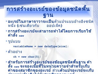 การสร้า งอะเรย์ข องข้อ มูล ชนิด พื้น
               ฐาน
 อะเรย์ใ นภาษาจาวาจะเป็น ตัว แปรแบบอ้า งอิง ชนิด
  หนึง (เช่น เดีย วกับ
      ่                ออปเจ็ค )
 การสร้า งอะเรย์จ ะสามารถทำา ได้โ ดยการเรีย กใช้
  คำา สั่ง new
 รูป แบบ
     variableName = new dataType[size];
 ตัว อย่า ง
     ch = new char[5];
 สำา หรับ การสร้า งอะเรย์ข องข้อ มูล ชนิด พืน ฐาน
                                             ้     คำา
  สั่ง new จะจองเนือ ทีใ นหน่ว ยความจำา สำา หรับ เก็บ
                   ้ ่
  ค่า ของสมาชิก ของอะเรย์ ส่ว นตัว แปรอะเรย์จ ะเก็บ
 