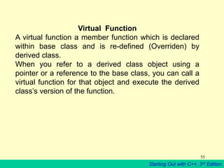 Starting Out with C++, 3rd Edition
55
Virtual Function
A virtual function a member function which is declared
within base class and is re-defined (Overriden) by
derived class.
When you refer to a derived class object using a
pointer or a reference to the base class, you can call a
virtual function for that object and execute the derived
class’s version of the function.
 
