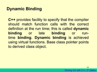 Starting Out with C++, 3rd Edition
64
Dynamic Binding
C++ provides facility to specify that the compiler
should match function calls with the correct
definition at the run time; this is called dynamic
binding or late binding or run-
time binding. Dynamic binding is achieved
using virtual functions. Base class pointer points
to derived class object.
 