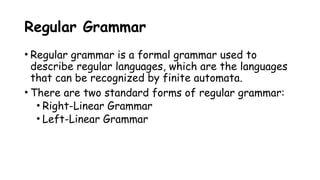 Regular Grammar
• Regular grammar is a formal grammar used to
describe regular languages, which are the languages
that can be recognized by finite automata.
• There are two standard forms of regular grammar:
• Right-Linear Grammar
• Left-Linear Grammar
 