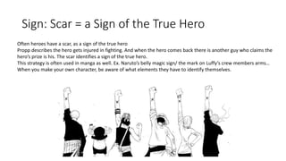 Sign: Scar = a Sign of the True Hero
Often heroes have a scar, as a sign of the true hero
Propp describes the hero gets injured in fighting. And when the hero comes back there is another guy who claims the
hero’s prize is his. The scar identifies a sign of the true hero.
This strategy is often used in manga as well. Ex. Naruto’s belly magic sign/ the mark on Luffy’s crew members arms…
When you make your own character, be aware of what elements they have to identify themselves.
 