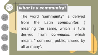 The word “community” is derived
from the Latin communitas (
meaning the same, which is turn
derived from communis, which
means “ common, public, shared by
all or many”.
What is a community?
 