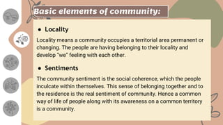 Basic elements of community:
● Locality
Locality means a community occupies a territorial area permanent or
changing. The people are having belonging to their locality and
develop “we” feeling with each other.
● Sentiments
The community sentiment is the social coherence, which the people
inculcate within themselves. This sense of belonging together and to
the residence is the real sentiment of community. Hence a common
way of life of people along with its awareness on a common territory
is a community.
 