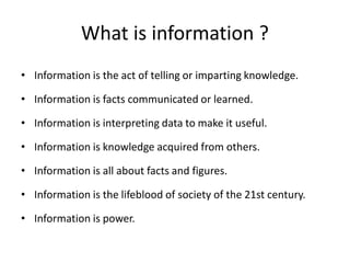 What is information ?
• Information is the act of telling or imparting knowledge.
• Information is facts communicated or learned.
• Information is interpreting data to make it useful.
• Information is knowledge acquired from others.
• Information is all about facts and figures.
• Information is the lifeblood of society of the 21st century.
• Information is power.
 