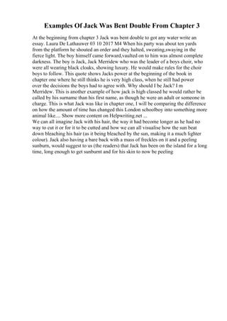 Examples Of Jack Was Bent Double From Chapter 3
At the beginning from chapter 3 Jack was bent double to got any water write an
essay. Laura De Lathauwer 03 10 2017 M4 When his party was about ten yards
from the platform he shouted an order and they halted, sweating,swaying in the
fierce light. The boy himself came forward,vaulted on to him was almost complete
darkness. The boy is Jack, Jack Merridew who was the leader of a boys choir, who
were all wearing black cloaks, showing luxury. He would make rules for the choir
boys to follow. This quote shows Jacks power at the beginning of the book in
chapter one where he still thinks he is very high class, when he still had power
over the decisions the boys had to agree with. Why should I be Jack? I m
Merridew. This is another example of how jack is high classed he would rather be
called by his surname than his first name, as though he were an adult or someone in
charge. This is what Jack was like in chapter one, I will be comparing the difference
on how the amount of time has changed this London schoolboy into something more
animal like.... Show more content on Helpwriting.net ...
We can all imagine Jack with his hair, the way it had become longer as he had no
way to cut it or for it to be cutted and how we can all visualise how the sun beat
down bleaching his hair (as it being bleached by the sun, making it a much lighter
colour). Jack also having a bare back with a mass of freckles on it and a peeling
sunburn, would suggest to us (the readers) that Jack has been on the island for a long
time, long enough to get sunburnt and for his skin to now be peeling
 
