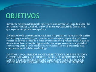 Internet empieza a dominarlo casi todo: la información, la publicidad, las
relaciones sociales y, debido a ello, el enorme potencial de crecimiento
que representa para las compañías.

El desarrollo de las telecomunicaciones y la paulatina reducción de tarifas
ha hecho que muchas pymes y autónomos tengan ya, por ejemplo, una
cuenta de correo dedicado a fines exclusivamente profesionales. Algunos
tienen también su propia página web, con mayor o menor complejidad,
como escaparate de sus productos y servicios. Pero el porcentaje baja
enormemente si hablamos de blogs.

EN PYME UP QUEREMOS MOSTRARTE TODOS LOS BENEFICIOS Y
OPORTUNIDADES QUE OFRECE UN BLOG CORPORATIVO, CON
DATOS Y EXPERIENCIAS REALES PARA CONVENCERLE DE QUE
PUEDE SER UNA HERRAMIENTA MUY ÚTIL PARA TU EMPRESA.
 