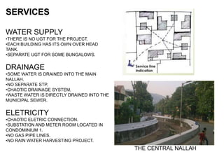 SERVICES
WATER SUPPLY
•THERE IS NO UGT FOR THE PROJECT.
•EACH BUILDING HAS ITS OWN OVER HEAD
TANK.
•SEPARATE UGT FOR SOME BUNGALOWS.
DRAINAGE
•SOME WATER IS DRAINED INTO THE MAIN
NALLAH.
•NO SEPARATE STP.
•CHAOTIC DRAINAGE SYSTEM.
•WASTE WATER IS DIRECTLY DRAINED INTO THE
MUNICIPAL SEWER.
ELETRICITY
•CHAOTIC ELETRIC CONNECTION.
•SUBSTATION AND METER ROOM LOCATED IN
CONDOMINIUM 1.
•NO GAS PIPE LINES.
•NO RAIN WATER HARVESTING PROJECT.
THE CENTRAL NALLAH
 