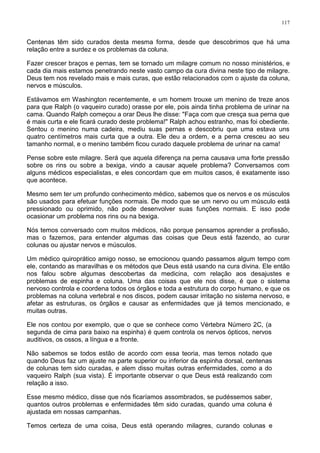 117
Centenas têm sido curados desta mesma forma, desde que descobrimos que há uma
relação entre a surdez e os problemas da coluna.
Fazer crescer braços e pernas, tem se tornado um milagre comum no nosso ministérios, e
cada dia mais estamos penetrando neste vasto campo da cura divina neste tipo de milagre.
Deus tem nos revelado mais e mais curas, que estão relacionados com o ajuste da coluna,
nervos e músculos.
Estávamos em Washington recentemente, e um homem trouxe um menino de treze anos
para que Ralph (o vaqueiro curado) orasse por ele, pois ainda tinha problema de urinar na
cama. Quando Ralph começou a orar Deus lhe disse: "Faça com que cresça sua perna que
é mais curta e ele ficará curado deste problema!" Ralph achou estranho, mas foi obediente.
Sentou o menino numa cadeira, mediu suas pernas e descobriu que uma estava uns
quatro centímetros mais curta que a outra. Ele deu a ordem, e a perna cresceu ao seu
tamanho normal, e o menino também ficou curado daquele problema de urinar na cama!
Pense sobre este milagre. Será que aquela diferença na perna causava uma forte pressão
sobre os rins ou sobre a bexiga, vindo a causar aquele problema? Conversamos com
alguns médicos especialistas, e eles concordam que em muitos casos, é exatamente isso
que acontece.
Mesmo sem ter um profundo conhecimento médico, sabemos que os nervos e os músculos
são usados para efetuar funções normais. De modo que se um nervo ou um músculo está
pressionado ou oprimido, não pode desenvolver suas funções normais. E isso pode
ocasionar um problema nos rins ou na bexiga.
Nós temos conversado com muitos médicos, não porque pensamos aprender a profissão,
mas o fazemos, para entender algumas das coisas que Deus está fazendo, ao curar
colunas ou ajustar nervos e músculos.
Um médico quiroprático amigo nosso, se emocionou quando passamos algum tempo com
ele, contando as maravilhas e os métodos que Deus está usando na cura divina. Ele então
nos falou sobre algumas descobertas da medicina, com relação aos desajustes e
problemas de espinha e coluna. Uma das coisas que ele nos disse, é que o sistema
nervoso controla e coordena todos os órgãos e toda a estrutura do corpo humano, e que os
problemas na coluna vertebral e nos discos, podem causar irritação no sistema nervoso, e
afetar as estruturas, os órgãos e causar as enfermidades que já temos mencionado, e
muitas outras.
Ele nos contou por exemplo, que o que se conhece como Vértebra Número 2C, (a
segunda de cima para baixo na espinha) é quem controla os nervos ópticos, nervos
auditivos, os ossos, a língua e a fronte.
Não sabemos se todos estão de acordo com essa teoria, mas temos notado que
quando Deus faz um ajuste na parte superior ou inferior da espinha dorsal, centenas
de colunas tem sido curadas, e alem disso muitas outras enfermidades, como a do
vaqueiro Ralph (sua vista). É importante observar o que Deus está realizando com
relação a isso.
Esse mesmo médico, disse que nós ficaríamos assombrados, se pudéssemos saber,
quantos outros problemas e enfermidades têm sido curadas, quando uma coluna é
ajustada em nossas campanhas.
Temos certeza de uma coisa, Deus está operando milagres, curando colunas e
 