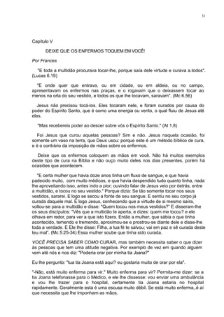 31
Capítulo V
DEIXE QUE OS ENFERMOS TOQUEM EM VOCÊ!
Por Frances
"E toda a multidão procurava tocar-lhe, porque saía dele virtude e curava a.todos".
(Lucas 6.19)
"E onde quer que entrava, ou em cidade, ou em aldeia, ou no campo,
apresentavam os enfermos nas praças, e o rogavam que o deixassem tocar ao
menos na orla do seu vestido, e todos os que lhe tocavam, saravam". (Mc 6.56)
Jesus não precisou tocá-los. Eles tocaram nele, e foram curados por causa do
poder do Espírito Santo, que é como uma energia ou vento, o qual fluiu de Jesus até
eles.
"Mas recebereis poder ao descer sobre vós o Espírito Santo." (At 1.8)
Foi Jesus que curou aquelas pessoas? Sim e não. Jesus naquela ocasião, foi
somente um vaso na terra, que Deus usou: porque este é um método bíblico de cura,
e é o contrário da imposição de mãos sobre os enfermos.
Deixe que os enfermos coloquem as mãos em você. Não há muitos exemplos
deste tipo de cura na Bíblia e não ouço muito deles nos dias presentes, porém há
ocasiões que acontecem.
"E certa mulher que havia doze anos tinha um fluxo de sangue, e que havia
padecido muito, com muito médicos, e que havia despendido tudo quanto tinha, nada
lhe aproveitando isso, antes indo a pior; ouvindo falar de Jesus veio por detrás, entre
a multidão, e tocou no seu vestido." Porque dizia: Se tão somente tocar nos seus
vestidos, sararei. E logo se secou a fonte de seu sangue. E sentiu no seu corpo já
curada daquele mal. E logo Jesus, conhecendo que a virtude de si mesmo saíra,
voltou-se para a multidão e disse: "Quem tocou nos meus vestidos?” E disseram-lhe
os seus discípulos: "Vês que a multidão te aperta, e dizes: quem me tocou? e ele
olhava em redor, para ver a que isto fizera. Então a mulher, que sábia o que tinha
acontecido, temendo e tremendo, aproximou-se e prostrou-se diante dele e disse-lhe
toda a verdade. E Ele lhe disse: Filha, a tua fé te salvou; vai em paz e sê curada deste
teu mal”. (Mc 5:25-34) Essa mulher soube que tinha sido curada.
VOCÊ PRECISA SABER COMO CURAR, mas também necessita saber o que dizer
às pessoas que tem uma atitude negativa. Por exemplo de vez em quando alguém
vem até nós e nos diz: "Poderia orar por minha tia Joana?"
Eu lhe pergunto: "tua tia Joana está aqui? eu gostaria muito de orar por ela".
"-Não, está muito enferma para vir." Muito enferma para vir? Permita-me dizer: se a
tia Joana telefonasse para o Médico, e ele lhe dissesse: vou enviar uma ambulância
e vou lhe trazer para o hospital, certamente tia Joana estaria no hospital
rapidamente. Geralmente esta é uma escusa muito débil. Se está muito enferma,.é aí
que necessita que lhe imponham as mãos.
 