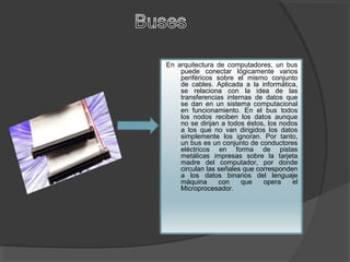 En arquitectura de computadores, un bus
puede conectar lógicamente varios
periféricos sobre el mismo conjunto
de cables. Aplicada a la informática,
se relaciona con la idea de las
transferencias internas de datos que
se dan en un sistema computacional
en funcionamiento. En el bus todos
los nodos reciben los datos aunque
no se dirijan a todos éstos, los nodos
a los que no van dirigidos los datos
simplemente los ignoran. Por tanto,
un bus es un conjunto de conductores
eléctricos en forma de pistas
metálicas impresas sobre la tarjeta
madre del computador, por donde
circulan las señales que corresponden
a los datos binarios del lenguaje
máquina con que opera el
Microprocesador.
 