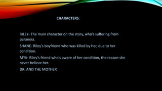 CHARACTERS:
RILEY- The main character on the story, who’s suffering from
paranoia.
SHANE- Riley’s boyfriend who was killed by her, due to her
condition.
MYA- Riley’s friend who’s aware of her condition, the reason she
never believe her.
DR. AND THE MOTHER
 
