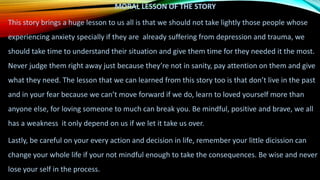 MORAL LESSON OF THE STORY
This story brings a huge lesson to us all is that we should not take lightly those people whose
experiencing anxiety specially if they are already suffering from depression and trauma, we
should take time to understand their situation and give them time for they needed it the most.
Never judge them right away just because they’re not in sanity, pay attention on them and give
what they need. The lesson that we can learned from this story too is that don’t live in the past
and in your fear because we can’t move forward if we do, learn to loved yourself more than
anyone else, for loving someone to much can break you. Be mindful, positive and brave, we all
has a weakness it only depend on us if we let it take us over.
Lastly, be careful on your every action and decision in life, remember your little dicission can
change your whole life if your not mindful enough to take the consequences. Be wise and never
lose your self in the process.
 