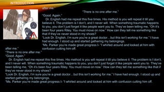 INTRODUCTION
after me.”
“There is no one after me.”
“Good. Again.”
Dr. English had me repeat this five times. His method is you will repeat it till you
believe it. The problem is I don’t, and I never will. When something traumatic happens
to you, you don’t just forget it like people want you to. They’ve been telling me, “Oh it’s
been four years Riley. You must move on now.” How can they tell me something like
that if they’ve never stood in my shoes?
“Look Dr. English, I’m sure you’re a great doctor…but this isn’t working for me.” I have
had enough. I stood up and started gathering my belongings.
“Ms. Parker you’re made great progress I- “I whirled around and looked at him with
confusion cutting him off.
after me.”
“There is no one after me.”
“Good. Again.”
Dr. English had me repeat this five times. His method is you will repeat it till you believe it. The problem is I don’t,
and I never will. When something traumatic happens to you, you don’t just forget it like people want you to. They’ve
been telling me, “Oh it’s been four years Riley. You must move on now.” How can they tell me something like that if
they’ve never stood in my shoes?
“Look Dr. English, I’m sure you’re a great doctor…but this isn’t working for me.” I have had enough. I stood up and
started gathering my belongings.
“Ms. Parker you’re made great progress I- “I whirled around and looked at him with confusion cutting him off.
 