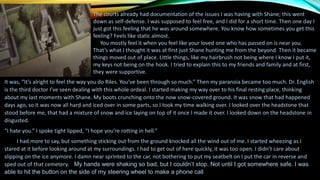 The courts already had documentation of the issues I was having with Shane; this went
down as self-defense. I was supposed to feel free, and I did for a short time. Then one day I
just got this feeling that he was around somewhere. You know how sometimes you get this
feeling? Feels like static almost.
You mostly feel it when you feel like your loved one who has passed on is near you.
That’s what I thought it was at first just Shane hunting me from the beyond. Then it became
things moved out of place. Little things, like my hairbrush not being where I know I put it,
my keys not being on the hook. I tried to explain this to my friends and family and at first,
they were supportive.
It was, “It’s alright to feel the way you do Riles. You’ve been through so much.” Then my paranoia became too much. Dr. English
is the third doctor I’ve seen dealing with this whole ordeal. I started making my way over to his final resting place, thinking
about my last moments with Shane. My boots crunching onto the now snow-covered ground. It was snow that had happened
days ago, so it was now all hard and iced over in some parts, so I took my time walking over. I looked over the headstone that
stood before me, that had a mixture of snow and ice laying on top of it once I made it over. I looked down on the headstone in
disgusted.
“I hate you.” I spoke tight lipped, “I hope you’re rotting in hell.”
I had more to say, but something sticking out from the ground knocked all the wind out of me. I started wheezing as I
stared at it before looking around at my surroundings. I had to get out of here quickly, it was too open. I didn’t care about
slipping on the ice anymore. I damn near sprinted to the car, not bothering to put my seatbelt on I put the car in reverse and
sped out of that cemetery. My hands were shaking so bad, but I couldn’t stop. Not until I got somewhere safe. I was
able to hit the button on the side of my steering wheel to make a phone call.
 