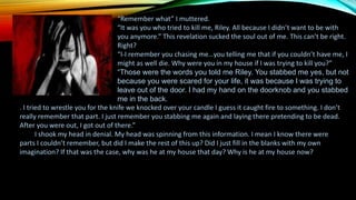 “Remember what” I muttered.
“It was you who tried to kill me, Riley. All because I didn’t want to be with
you anymore.” This revelation sucked the soul out of me. This can’t be right.
Right?
“I-I remember you chasing me…you telling me that if you couldn’t have me, I
might as well die. Why were you in my house if I was trying to kill you?”
“Those were the words you told me Riley. You stabbed me yes, but not
because you were scared for your life, it was because I was trying to
leave out of the door. I had my hand on the doorknob and you stabbed
me in the back.
. I tried to wrestle you for the knife we knocked over your candle I guess it caught fire to something. I don’t
really remember that part. I just remember you stabbing me again and laying there pretending to be dead.
After you were out, I got out of there.”
I shook my head in denial. My head was spinning from this information. I mean I know there were
parts I couldn’t remember, but did I make the rest of this up? Did I just fill in the blanks with my own
imagination? If that was the case, why was he at my house that day? Why is he at my house now?
 