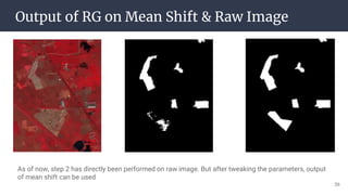 Output of RG on Mean Shift & Raw Image
As of now, step 2 has directly been performed on raw image. But after tweaking the parameters, output
of mean shift can be used
36
 