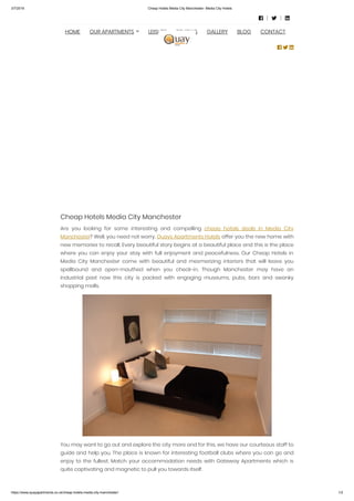 3/7/2019 Cheap Hotels Media City Manchester- Media City Hotels
https://www.quayapartments.co.uk/cheap-hotels-media-city-manchester/ 1/2
Cheap Hotels Media City Manchester
Are you looking for some interesting and compelling  cheap hotels deals in Media City
Manchester? Well, you need not worry. Quays Apartments Hotels offer you the new home with
new memories to recall. Every beautiful story begins at a beautiful place and this is the place
where you can enjoy your stay with full enjoyment and peacefulness. Our Cheap Hotels in
Media City Manchester come with beautiful and mesmerizing interiors that will leave you
spellbound and open-mouthed when you check-in. Though Manchester may have an
industrial past now this city is packed with engaging museums, pubs, bars and swanky
shopping malls.
You may want to go out and explore the city more and for this, we have our courteous staff to
guide and help you. The place is known for interesting football clubs where you can go and
enjoy to the fullest. Match your accommodation needs with Gateway Apartments which is
quite captivating and magnetic to pull you towards itself.
  
HOME OUR APARTMENTS LEISURE REVIEWS GALLERY BLOG CONTACT
  
 