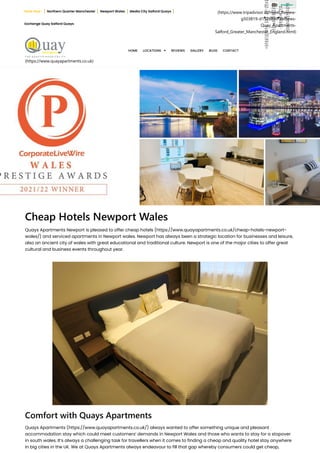 (https://www.tripadvisor.in/Hotel_Review-
g503819-d1526099-Reviews-
Quay_Apartments-
Salford_Greater_Manchester_England.html)
com
/pa
ges/
Qua
y-
Serv
iced
-
Apa
rtm
ents
-
Hot
els-
Ma
nch
este
r/17
048
644
631
630
4)
(htt
ps:/
/ww
w.in
stag
ram
.co
m/q
uay
_ap
art
me
nts/
)
(htt
ps:/
/twi
tter.
co
m/q
uay
apa
rtm
ents
)
(htt
ps:/
/ww
w.li
nke
din.
com
/co
mp
any
/30
230
774
/)
   
(https://www.quayapartments.co.uk)
Cheap Hotels Newport Wales
Quays Apartments Newport is pleased to offer cheap hotels (https://www.quayapartments.co.uk/cheap-hotels-newport-
wales/) and serviced apartments in Newport wales. Newport has always been a strategic location for businesses and leisure,
also an ancient city of wales with great educational and traditional culture. Newport is one of the major cities to offer great
cultural and business events throughout year.
Comfort with Quays Apartments
Quays Apartments (https://www.quayapartments.co.uk/) always wanted to offer something unique and pleasant
accommodation stay which could meet customers’ demands in Newport Wales and those who wants to stay for a stopover
in south wales. It’s always a challenging task for travellers when it comes to finding a cheap and quality hotel stay anywhere
in big cities in the UK. We at Quays Apartments always endeavour to fill that gap whereby consumers could get cheap,
Book Now : Northern Quarter Manchester Newport Wales Media City Salford Quays
Exchange Quay Salford Quays
HOME LOCATIONS  REVIEWS GALLERY BLOG CONTACT
 