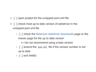  [ ] open project for the unzipped pom.xml file
 [ ] check most up to date version of webdriver in the
unzipped pom.xml file
 [ ] check the Selenium webdriver downloads page or the
maven page for the up to date version
I do not recommend using a beta version
 [ ] amend the  pom.xml  file if the version number is not
up to date
 [ ] exit IntelliJ
 
