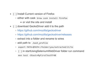  [ ] Install Current version of Firefox
either with cask  brew cask install firefox 
or visit the site and install
 [ ] download GeckoDriver add it to the path
https://github.com/mozilla/geckodriver
https://github.com/mozilla/geckodriver/releases
extract into a folder and rename to wires
add path to  .bash_profile 
 export PATH=$PATH:/folder/you/extracted/it/to 
 [ ] in startUsingSeleniumWebDriver folder run command
 mvn test ‐Dtest=MyFirstTestFF48 
 