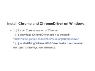 Install Chrome and ChromeDriver on Windows
 [ ] Install Current version of Chrome 
*  [ ] download ChromeDriver add it to the path
* https://sites.google.com/a/chromium.org/chromedriver/ 
*  [ ] in startUsingSeleniumWebDriver folder run command
 mvn test ‐Dtest=MyFirstChromeTest 
 